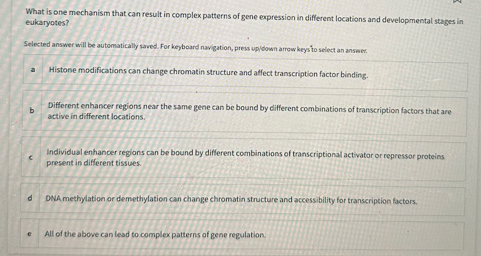 What is one mechanism that can result in complex patterns of gene expression in different locations and developmental stages in
eukaryotes?
Selected answer will be automatically saved. For keyboard navigation, press up/down arrow keys to select an answer.
a
b
C
d
e
Histone modifications can change chromatin structure and affect transcription factor binding.
Different enhancer regions near the same gene can be bound by different combinations of transcription factors that are
active in different locations.
Individual enhancer regions can be bound by different combinations of transcriptional activator or repressor proteins
present in different tissues.
DNA methylation or demethylation can change chromatin structure and accessibility for transcription factors.
All of the above can lead to complex patterns of gene regulation.