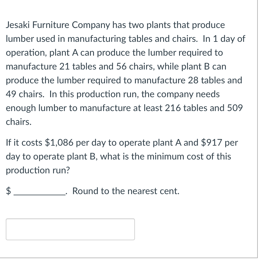 Jesaki Furniture Company has two plants that produce
lumber used in manufacturing tables and chairs. In 1 day of
operation, plant A can produce the lumber required to
manufacture 21 tables and 56 chairs, while plant B can
produce the lumber required to manufacture 28 tables and
49 chairs. In this production run, the company needs
enough lumber to manufacture at least 216 tables and 509
chairs.
If it costs $1,086 per day to operate plant A and $917 per
day to operate plant B, what is the minimum cost of this
production run?
Round to the nearest cent.
tA