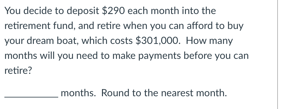 You decide to deposit $290 each month into the
retirement fund, and retire when you can afford to buy
your dream boat, which costs $301,000. How many
months will you need to make payments before you can
retire?
months. Round to the nearest month.