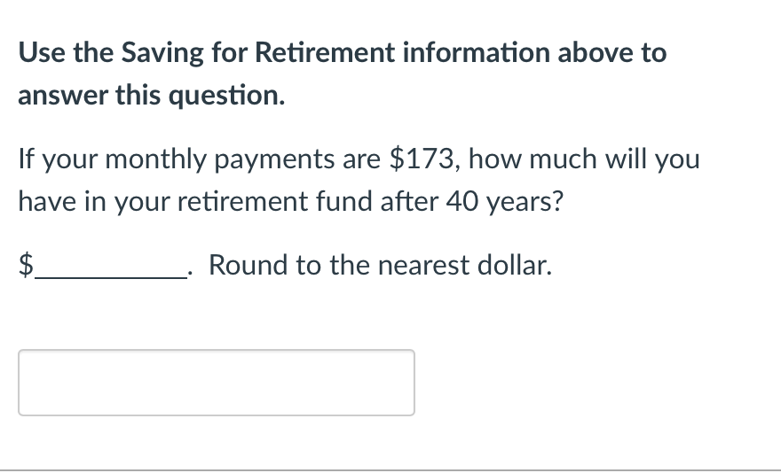 Use the Saving for Retirement information above to
answer this question.
If your monthly payments are $173, how much will you
have in your retirement fund after 40 years?
Round to the nearest dollar.
A