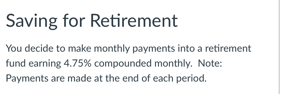 Saving for Retirement
You decide to make monthly payments into a retirement
fund earning 4.75% compounded monthly. Note:
Payments are made at the end of each period.