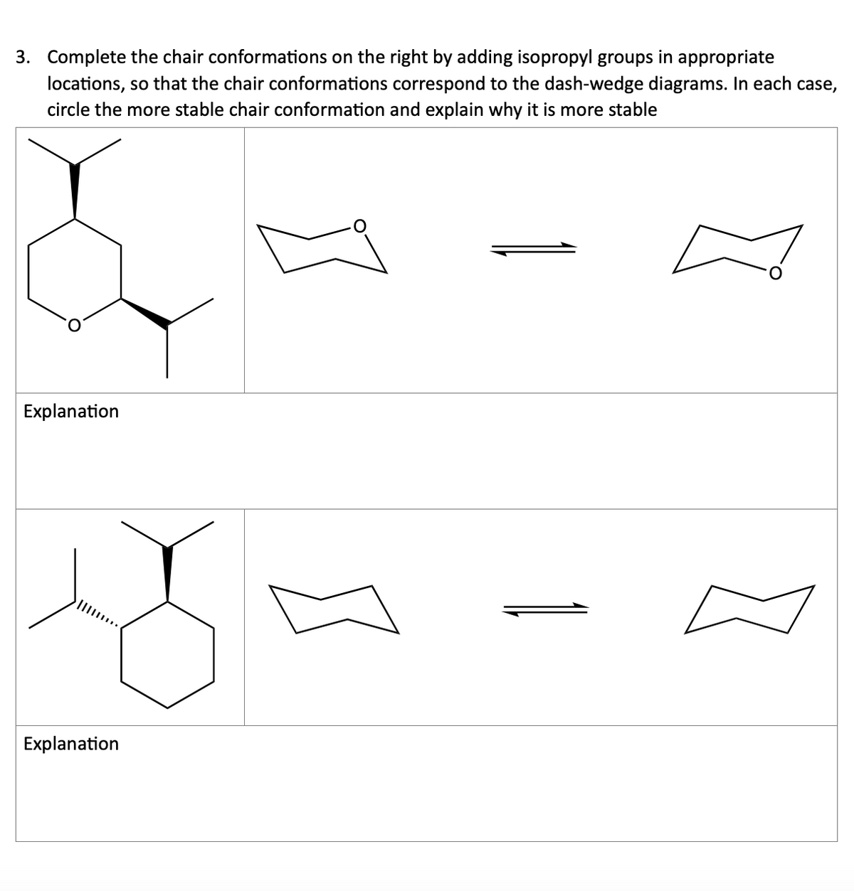 3. Complete the chair conformations on the right by adding isopropyl groups in appropriate
locations, so that the chair conformations correspond to the dash-wedge diagrams. In each case,
circle the more stable chair conformation and explain why it is more stable
Explanation
Explanation