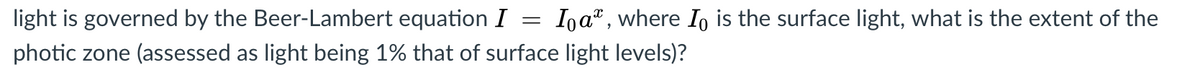 light is governed by the Beer-Lambert equation I =
Iņa", where Io is the surface light, what is the extent of the
photic zone (assessed as light being 1% that of surface light levels)?
