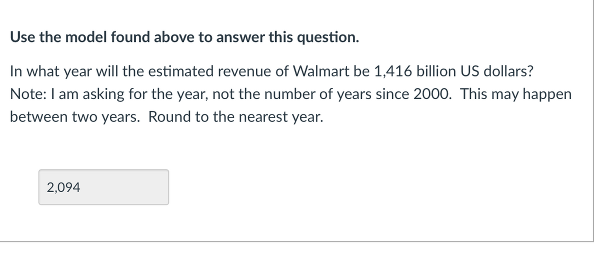 Use the model found above to answer this question.
In what year will the estimated revenue of Walmart be 1,416 billion US dollars?
Note: I am asking for the year, not the number of years since 2000. This may happen
between two years. Round to the nearest year.
2,094
