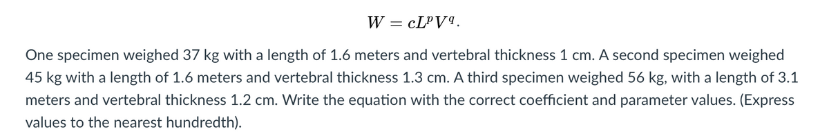 W = CLPV9.
One specimen weighed 37 kg with a length of 1.6 meters and vertebral thickness 1 cm. A second specimen weighed
45 kg with a length of 1.6 meters and vertebral thickness 1.3 cm. A third specimen weighed 56 kg, with a length of 3.1
meters and vertebral thickness 1.2 cm. Write the equation with the correct coefficient and parameter values. (Express
values to the nearest hundredth).
