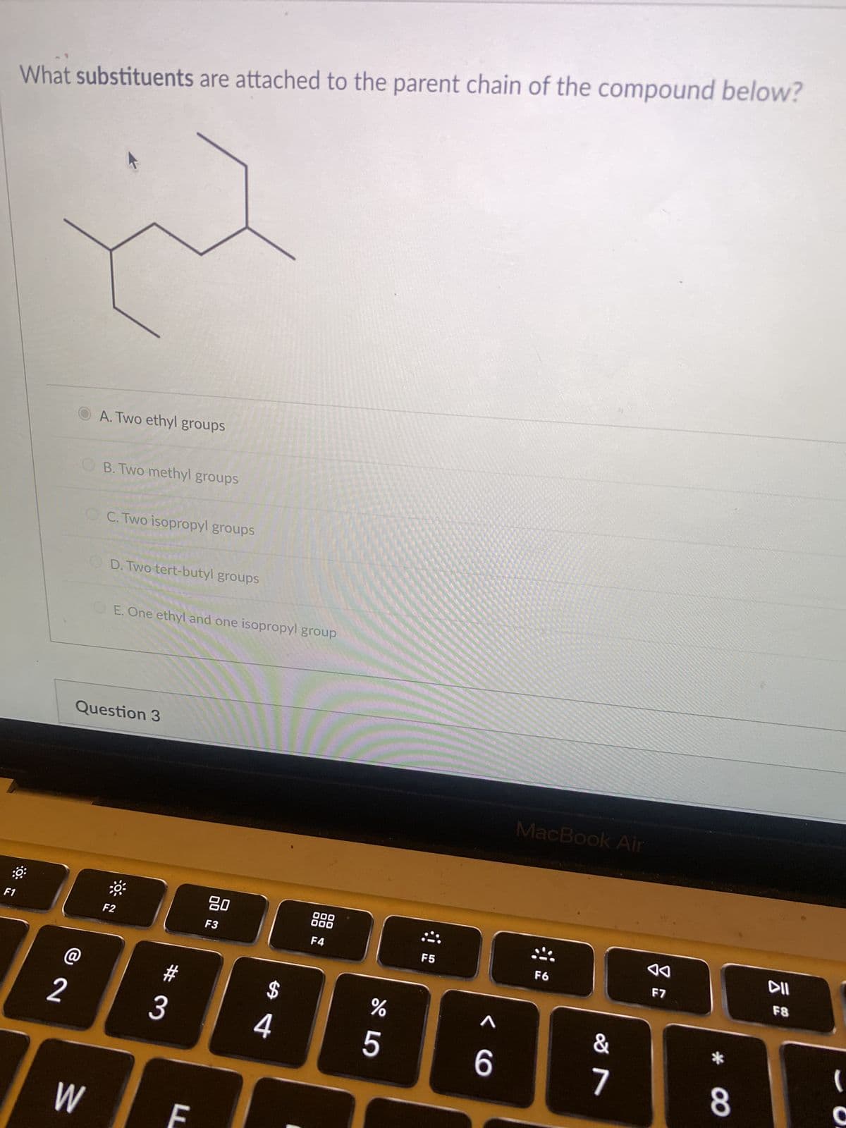 F1
What substituents are attached to the parent chain of the compound below?
@
2
A. Two ethyl groups
B. Two methyl groups
W
C. Two isopropyl groups
D. Two tert-butyl groups
Question 3
E. One ethyl and one isopropyl group
F2
3
80
F3
F
$
000
000
F4
F5
^
MacBook Air
F6
&
%
AB88841
5
6
8
7
F7
F8
(
C
