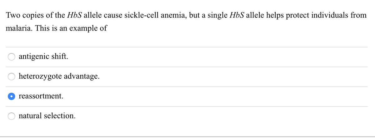 Two copies of the HbS allele cause sickle-cell anemia, but a single HbS allele helps protect individuals from
malaria. This is an example of
antigenic shift.
heterozygote advantage.
reassortment.
natural selection.
O
888