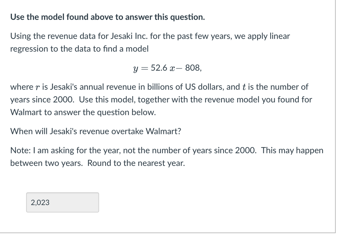 Use the model found above to answer this question.
Using the revenue data for Jesaki Inc. for the past few years, we apply linear
regression to the data to find a model
y = 52.6 x– 808,
where r is Jesaki's annual revenue in billions of US dollars, and t is the number of
years since 2000. Use this model, together with the revenue model you found for
Walmart to answer the question below.
When will Jesaki's revenue overtake Walmart?
Note: I am asking for the year, not the number of years since 2000. This may happen
between two years. Round to the nearest year.
2,023
