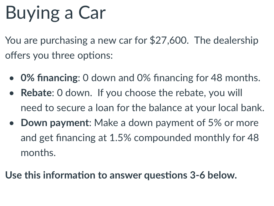 Buying a Car
You are purchasing a new car for $27,600. The dealership
offers you three options:
• 0% financing: 0 down and 0% financing for 48 months.
• Rebate: 0 down. If you choose the rebate, you will
need to secure a loan for the balance at your local bank.
• Down payment: Make a down payment of 5% or more
and get financing at 1.5% compounded monthly for 48
months.
Use this information to answer questions 3-6 below.