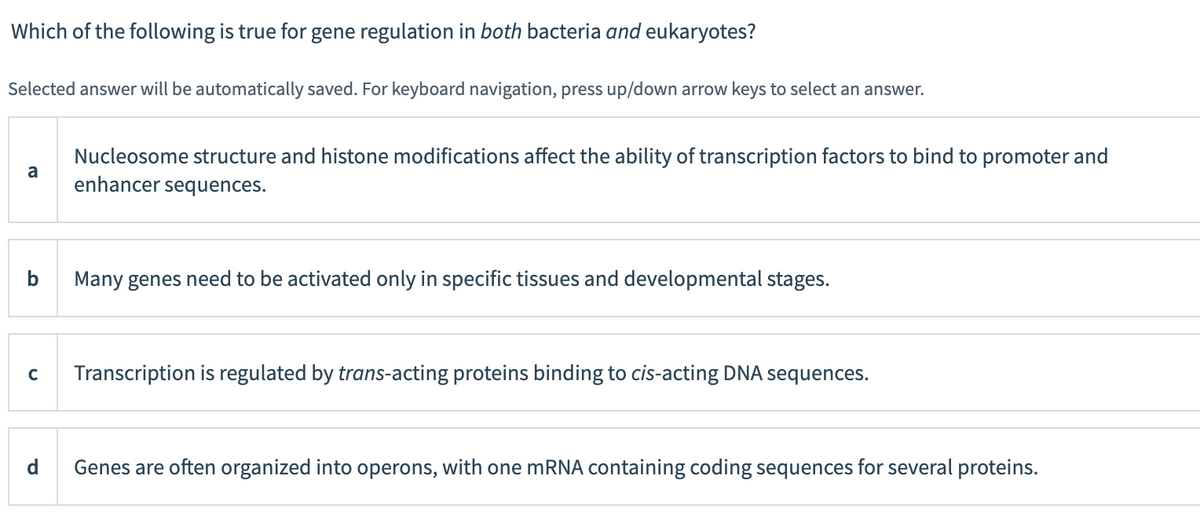 Which of the following is true for gene regulation in both bacteria and eukaryotes?
Selected answer will be automatically saved. For keyboard navigation, press up/down arrow keys to select an answer.
a
b
Nucleosome structure and histone modifications affect the ability of transcription factors to bind to promoter and
enhancer sequences.
d
Many genes need to be activated only in specific tissues and developmental stages.
C Transcription is regulated by trans-acting proteins binding to cis-acting DNA sequences.
Genes are often organized into operons, with one mRNA containing coding sequences for several proteins.