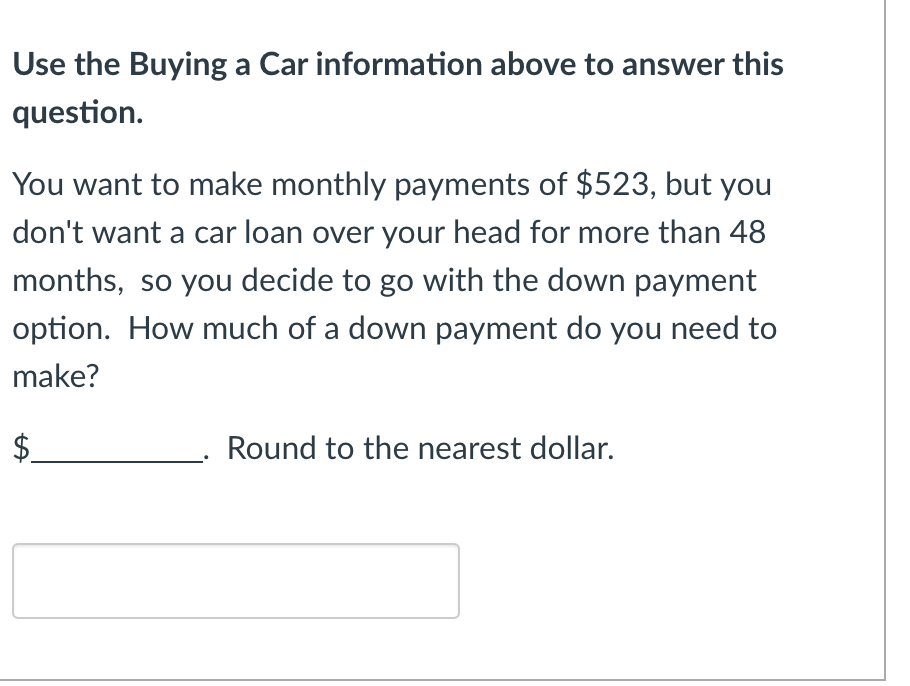 Use the Buying a Car information above to answer this
question.
You want to make monthly payments of $523, but you
don't want a car loan over your head for more than 48
months, so you decide to go with the down payment
option. How much of a down payment do you need to
make?
Round to the nearest dollar.
LA
$
