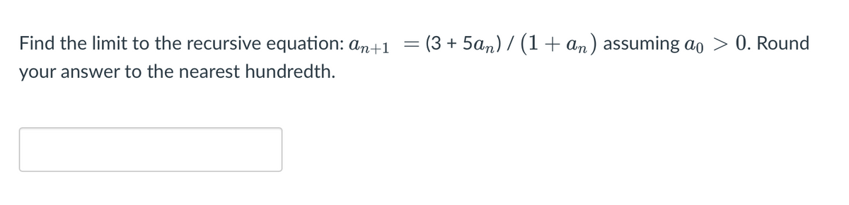 Find the limit to the recursive equation: an+1
(3 + 5an) / (1 + an) assuming ao > 0. Round
your answer to the nearest hundredth.

