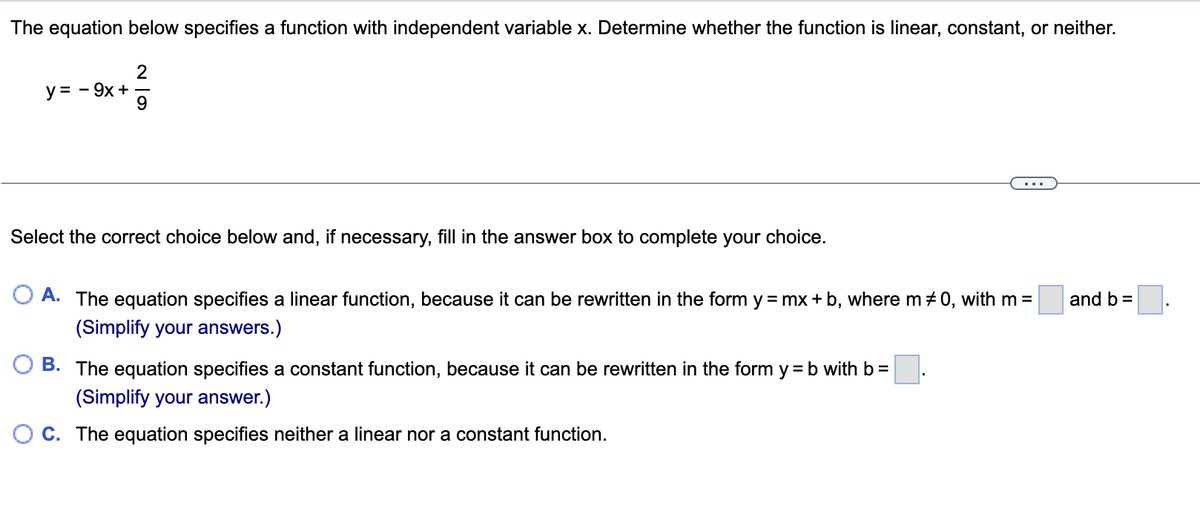 The equation below specifies a function with independent variable x. Determine whether the function is linear, constant, or neither.
2
y = - 9x + –
9.
Select the correct choice below and, if necessary, fill in the answer box to complete your choice.
O A. The equation specifies a linear function, because it can be rewritten in the form y = mx + b, where m + 0, with m =
and b =
(Simplify your answers.)
O B. The equation specifies a constant function, because it can be rewritten in the form y = b with b =
(Simplify your answer.)
O C. The equation specifies neither a linear nor a constant function.
