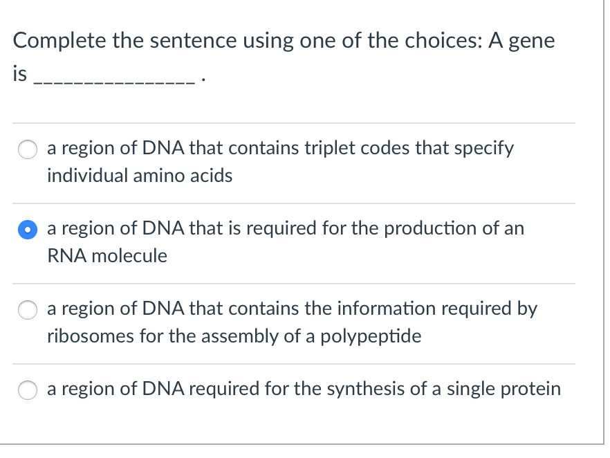Complete the sentence using one of the choices: A gene
is
a region of DNA that contains triplet codes that specify
individual amino acids
a region of DNA that is required for the production of an
RNA molecule
a region of DNA that contains the information required by
ribosomes for the assembly of a polypeptide
a region of DNA required for the synthesis of a single protein