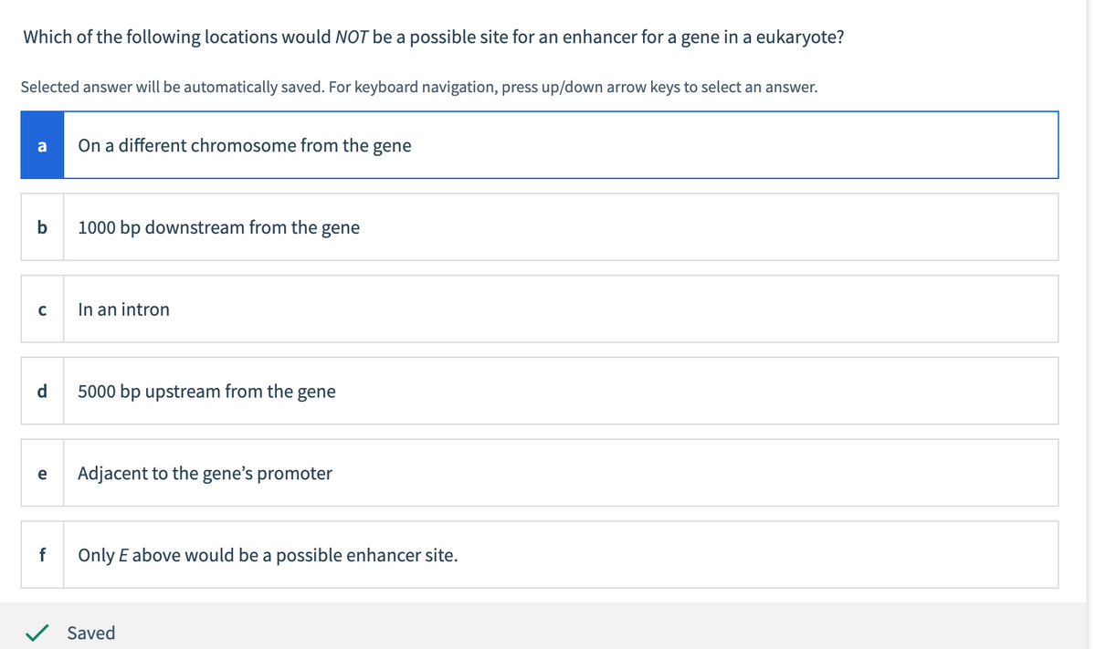 Which of the following locations would NOT be a possible site for an enhancer for a gene in a eukaryote?
Selected answer will be automatically saved. For keyboard navigation, press up/down arrow keys to select an answer.
a
b
с
d
e
f
On a different chromosome from the gene
1000 bp downstream from the gene
In an intron
5000 bp upstream from the gene
Adjacent to the gene's promoter
Only E above would be a possible enhancer site.
Saved