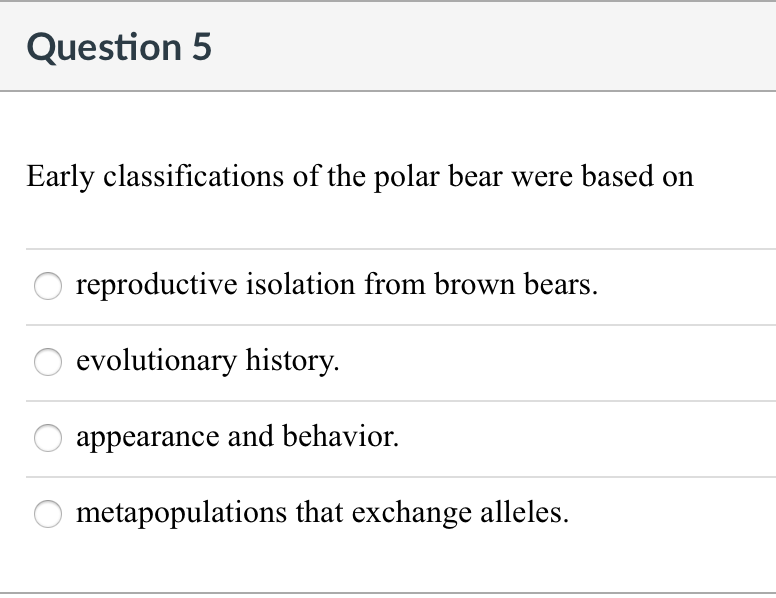 Question 5
Early classifications of the polar bear were based on
reproductive isolation from brown bears.
evolutionary history.
appearance and behavior.
metapopulations that exchange alleles.
