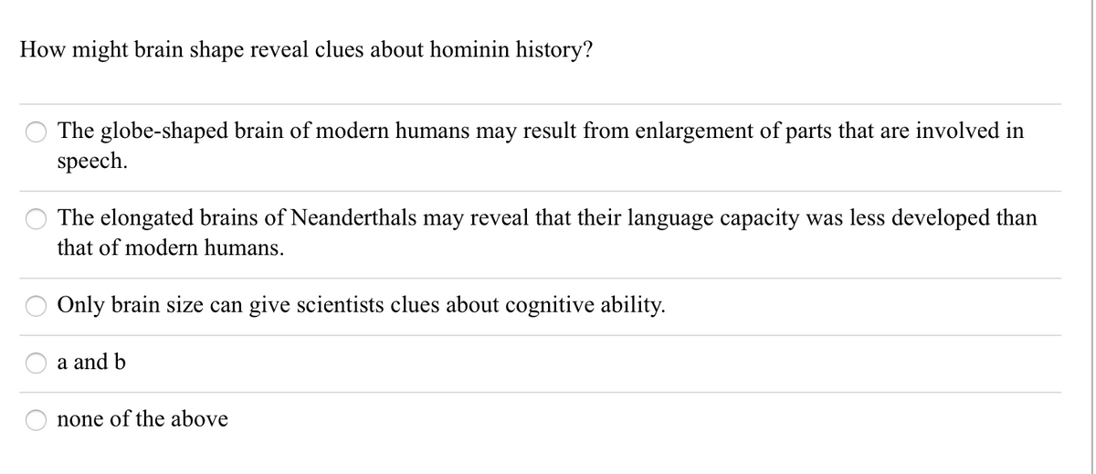 How might brain shape reveal clues about hominin history?
The globe-shaped brain of modern humans may result from enlargement of parts that are involved in
speech.
The elongated brains of Neanderthals may reveal that their language capacity was less developed than
that of modern humans.
Only brain size can give scientists clues about cognitive ability.
a and b
none of the above