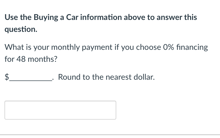 Use the Buying a Car information above to answer this
question.
What is your monthly payment if you choose 0% financing
for 48 months?
$
Round to the nearest dollar.
tA