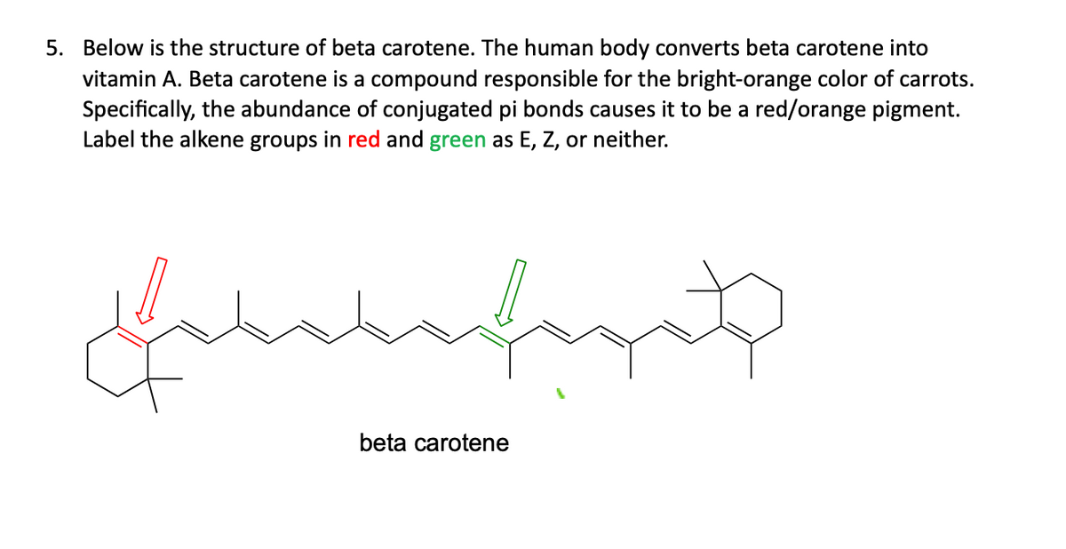 5. Below is the structure of beta carotene. The human body converts beta carotene into
vitamin A. Beta carotene is a compound responsible for the bright-orange color of carrots.
Specifically, the abundance of conjugated pi bonds causes it to be a red/orange pigment.
Label the alkene groups in red and green as E, Z, or neither.
سلسل
Hehehehaget
beta carotene