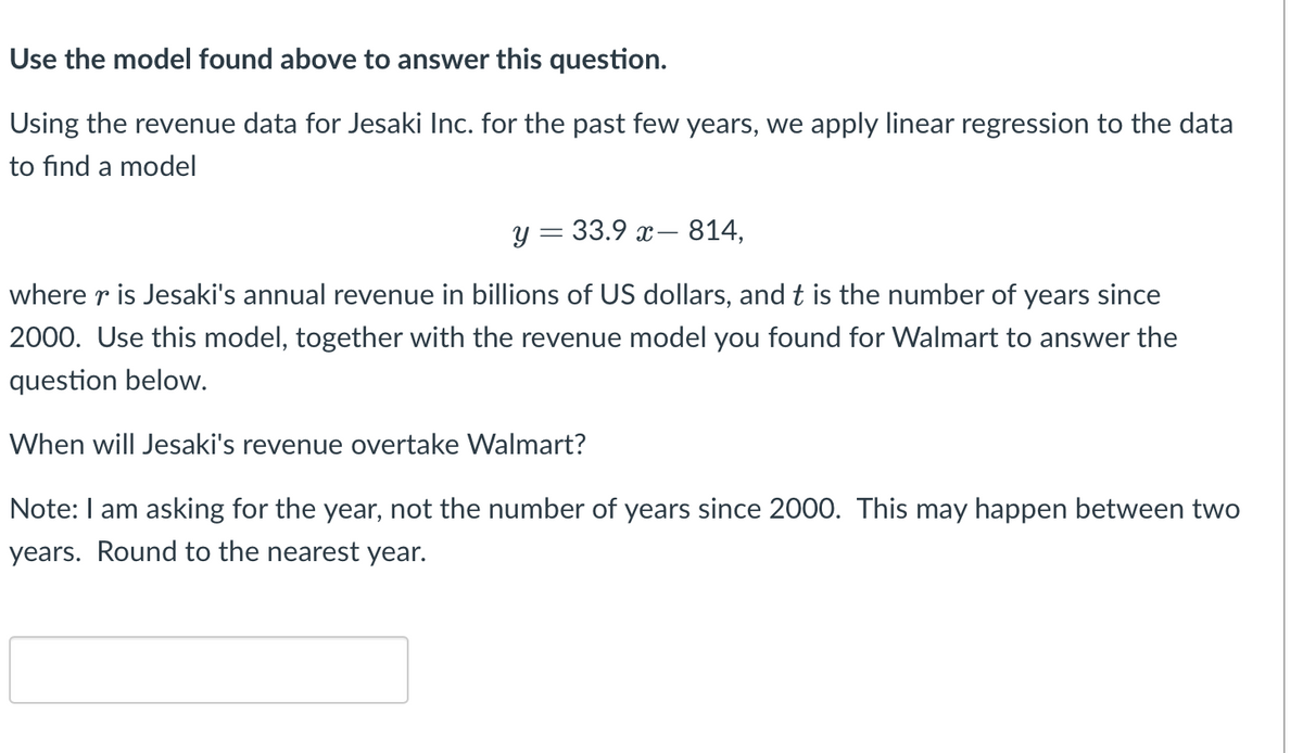 Use the model found above to answer this question.
Using the revenue data for Jesaki Inc. for the past few years, we apply linear regression to the data
to find a model
y = 33.9 x- 814,
where r is Jesaki's annual revenue in billions of US dollars, and t is the number of years since
2000. Use this model, together with the revenue model you found for Walmart to answer the
question below.
When will Jesaki's revenue overtake Walmart?
Note: I am asking for the year, not the number of years since 2000. This may happen between two
years. Round to the nearest year.
