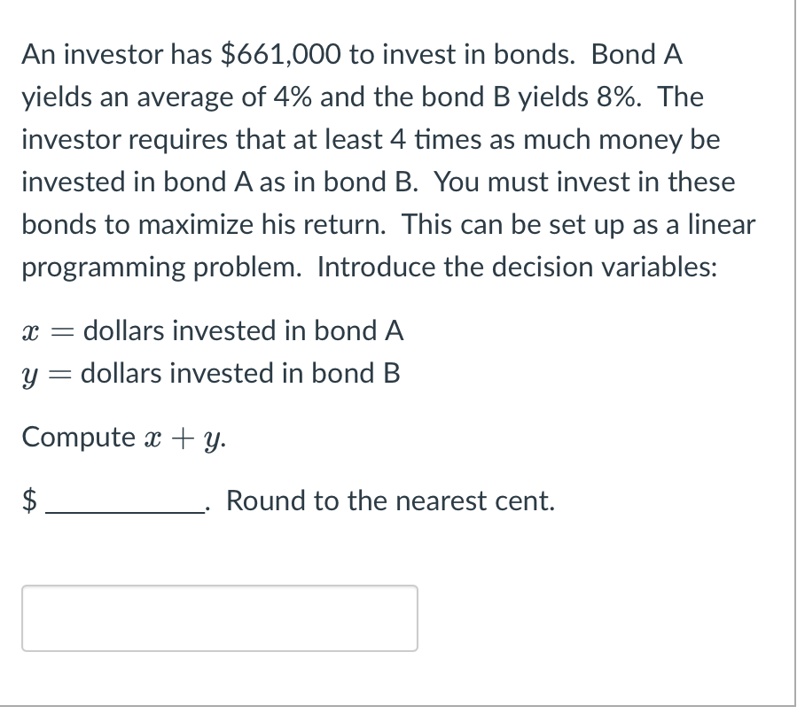 An investor has $661,000 to invest in bonds. Bond A
yields an average of 4% and the bond B yields 8%. The
investor requires that at least 4 times as much money be
invested in bond A as in bond B. You must invest in these
bonds to maximize his return. This can be set up as a linear
programming problem. Introduce the decision variables:
X
dollars invested in bond A
y = dollars invested in bond B
Computex + y.
$
Round to the nearest cent.