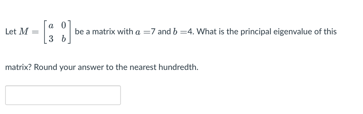 а 0
Let M
be a matrix with a =7 and b =4. What is the principal eigenvalue of this
3 b
matrix? Round your answer to the nearest hundredth.
