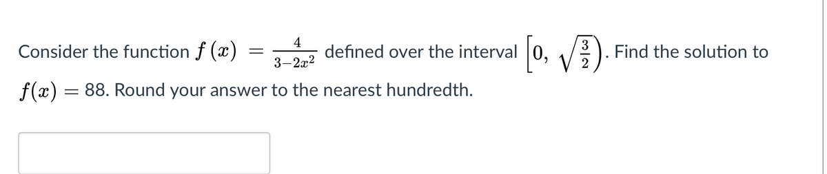4
defined over the interval 0,
3
Consider the function f (x)
, /). Find the solution to
V
3-2x2
f(x) = 88. Round your answer to the nearest hundredth.
