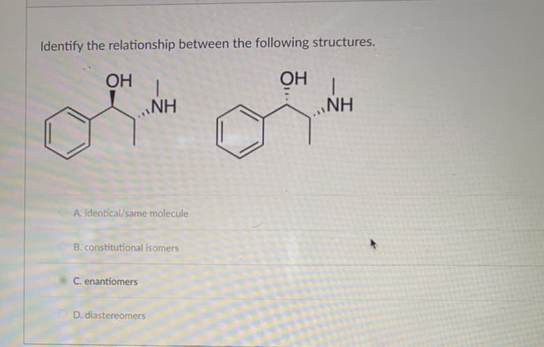 Identify the relationship between the following structures.
OH
OH
A. identical/same molecule
NH
B. constitutional isomers
C. enantiomers
D. diastereomers
NH