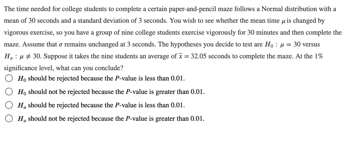 The time needed for college students to complete a certain paper-and-pencil maze follows a Normal distribution with a
mean of 30 seconds and a standard deviation of 3 seconds. You wish to see whether the mean time μ is changed by
vigorous exercise, so you have a group of nine college students exercise vigorously for 30 minutes and then complete the
maze. Assume that o remains unchanged at 3 seconds. The hypotheses you decide to test are Ho : μ
30 versus
Ha μ30. Suppose it takes the nine students an average of x = 32.05 seconds to complete the maze. At the 1%
significance level, what can you conclude?
Ho should be rejected because the P-value is less than 0.01.
O Ho should not be rejected because the P-value is greater than 0.01.
Ha should be rejected because the P-value is less than 0.01.
OH, should not be rejected because the P-value is greater than 0.01.