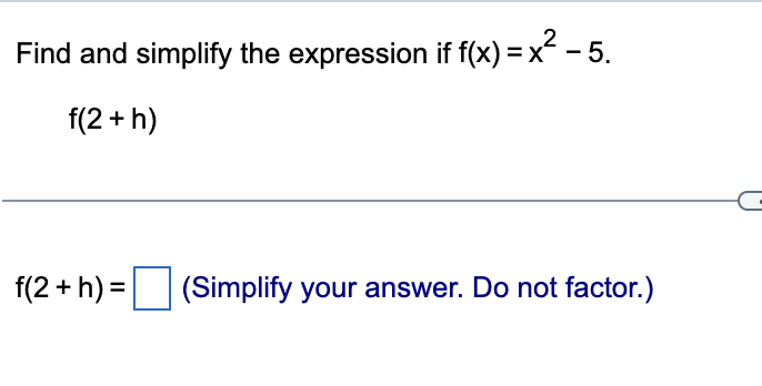 Find and simplify the expression if f(x) = x - 5.
f(2 + h)
f(2 + h) = (Simplify your answer. Do not factor.)

