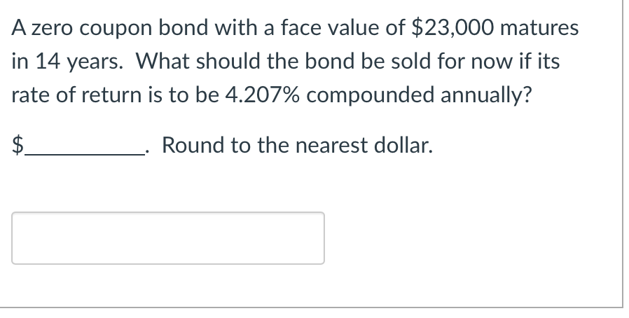 A zero coupon bond with a face value of $23,000 matures
in 14 years. What should the bond be sold for now if its
rate of return is to be 4.207% compounded annually?
$
Round to the nearest dollar.
LA