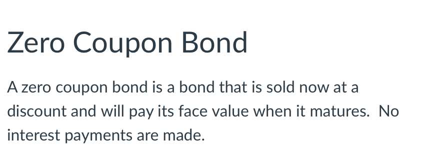 Zero Coupon Bond
A zero coupon bond is a bond that is sold now at a
discount and will pay its face value when it matures. No
interest payments are made.