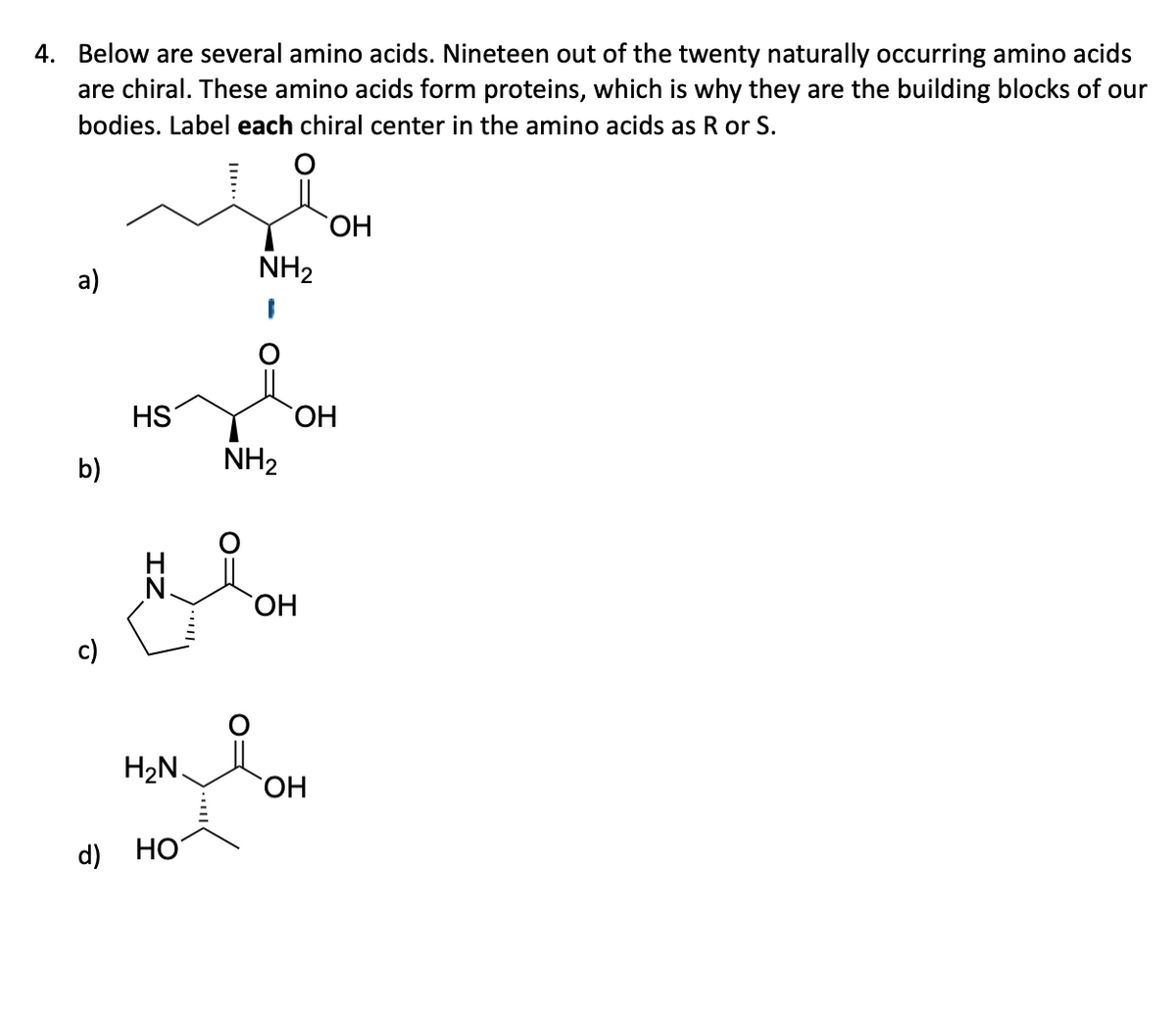 4. Below are several amino acids. Nineteen out of the twenty naturally occurring amino acids
are chiral. These amino acids form proteins, which is why they are the building blocks of our
bodies. Label each chiral center in the amino acids as R or S.
a)
b)
c)
d)
HS
H₂N.
HO
NH₂
NH₂
OH
OH
OH
OH