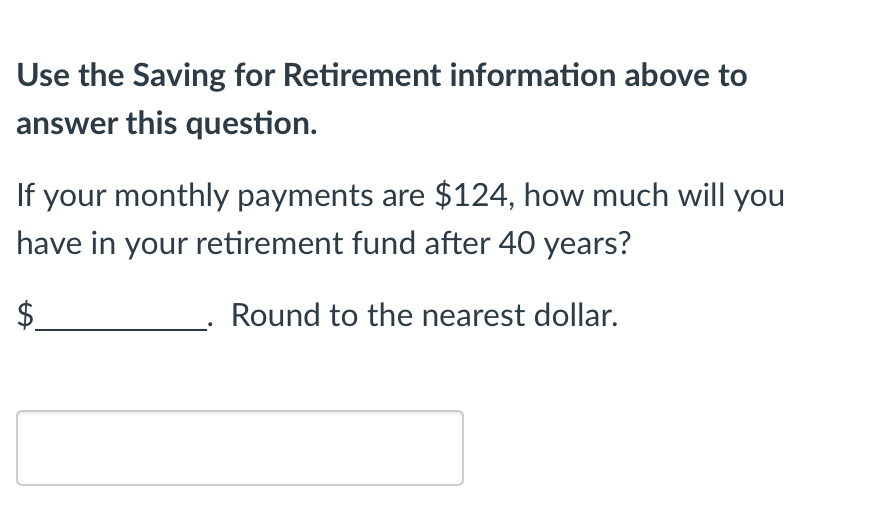 Use the Saving for Retirement information above to
answer this question.
If your monthly payments are $124, how much will you
have in your retirement fund after 40 years?
$
Round to the nearest dollar.
LA