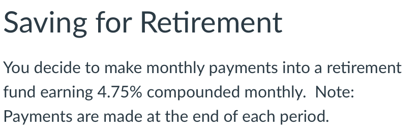 Saving for Retirement
You decide to make monthly payments into a retirement
fund earning 4.75% compounded monthly. Note:
Payments are made at the end of each period.