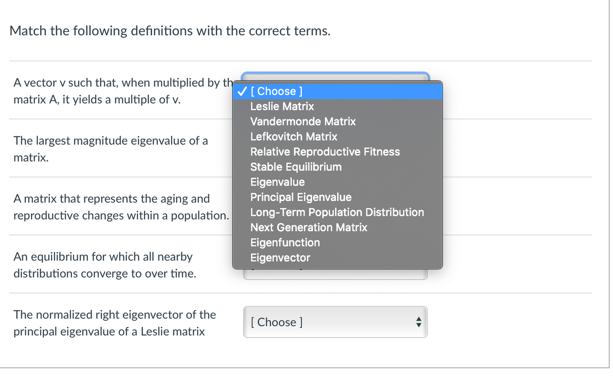 Match the following definitions with the correct terms.
A vector v such that, when multiplied by th
V[ Choose ]
matrix A, it yields a multiple of v.
Leslie Matrix
Vandermonde Matrix
Lefkovitch Matrix
The largest magnitude eigenvalue of a
Relative Reproductive Fitness
Stable Equilibrium
matrix.
Eigenvalue
Principal Eigenvalue
Long-Term Population Distribution
A matrix that represents the aging and
reproductive changes within a population.
Next Generation Matrix
Eigenfunction
Eigenvector
An equilibrium for which all nearby
distributions converge to over time.
The normalized right eigenvector of the
[ Choose ]
principal eigenvalue of a Leslie matrix
