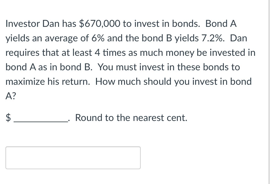 Investor Dan has $670,000 to invest in bonds. Bond A
yields an average of 6% and the bond B yields 7.2%. Dan
requires that at least 4 times as much money be invested in
bond A as in bond B. You must invest in these bonds to
maximize his return. How much should you invest in bond
A?
Round to the nearest cent.
tA
$