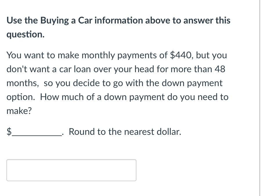 Use the Buying a Car information above to answer this
question.
You want to make monthly payments of $440, but you
don't want a car loan over your head for more than 48
months, so you decide to go with the down payment
option. How much of a down payment do you need to
make?
Round to the nearest dollar.