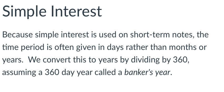 Simple Interest
Because simple interest is used on short-term notes, the
time period is often given in days rather than months or
years. We convert this to years by dividing by 360,
assuming a 360 day year called a banker's year.