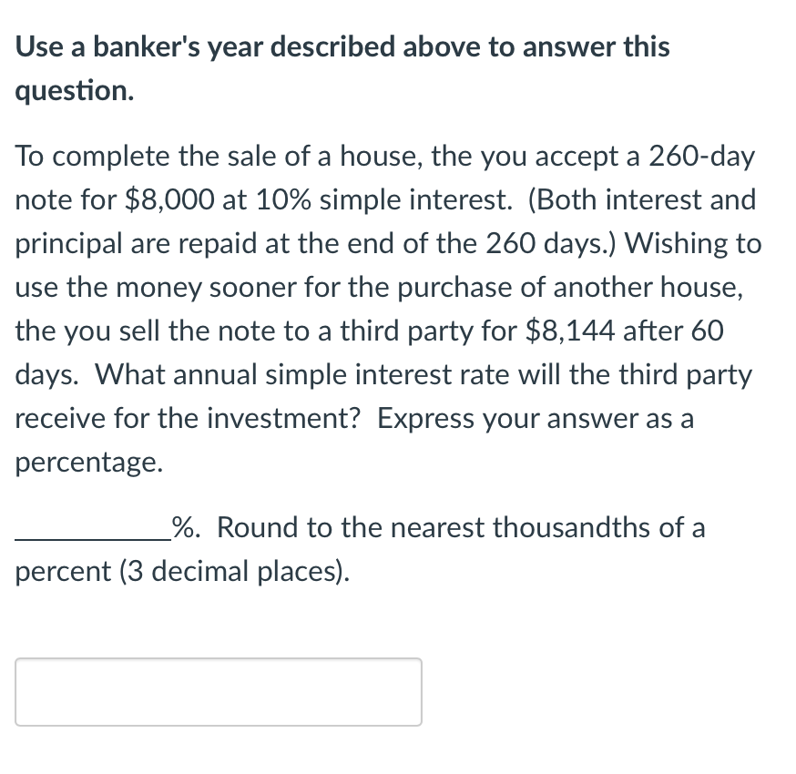 Use a banker's year described above to answer this
question.
To complete the sale of a house, the you accept a 260-day
note for $8,000 at 10% simple interest. (Both interest and
principal are repaid at the end of the 260 days.) Wishing to
use the money sooner for the purchase of another house,
the you sell the note to a third party for $8,144 after 60
days. What annual simple interest rate will the third party
receive for the investment? Express your answer as a
percentage.
%. Round to the nearest thousandths of a
percent (3 decimal places).