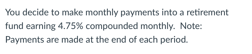 You decide to make monthly payments into a retirement
fund earning 4.75% compounded monthly. Note:
Payments are made at the end of each period.