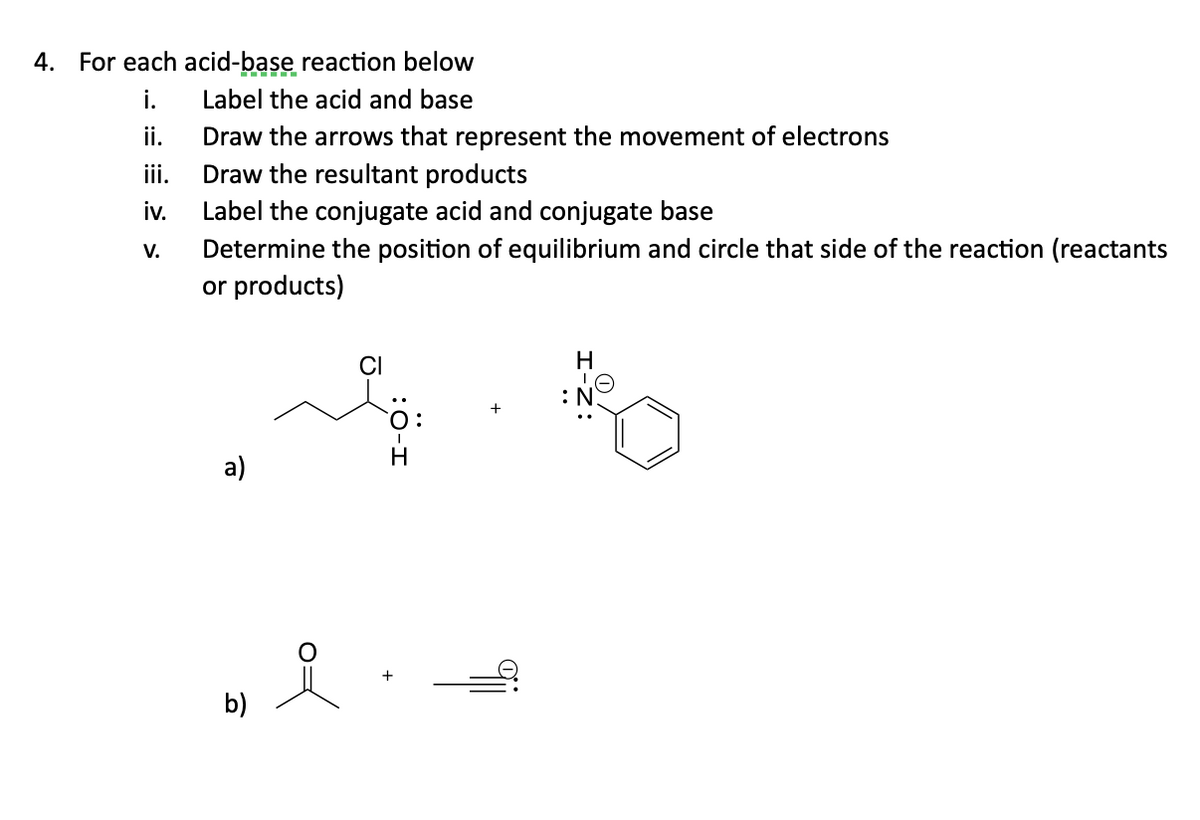 4. For each acid-base reaction below
Label the acid and base
i.
ii.
iii.
iv.
V.
Draw the arrows that represent the movement of electrons
Draw the resultant products
Label the conjugate acid and conjugate base
Determine the position of equilibrium and circle that side of the reaction (reactants
or products)
a)
b)
CI
H
H
I
:N