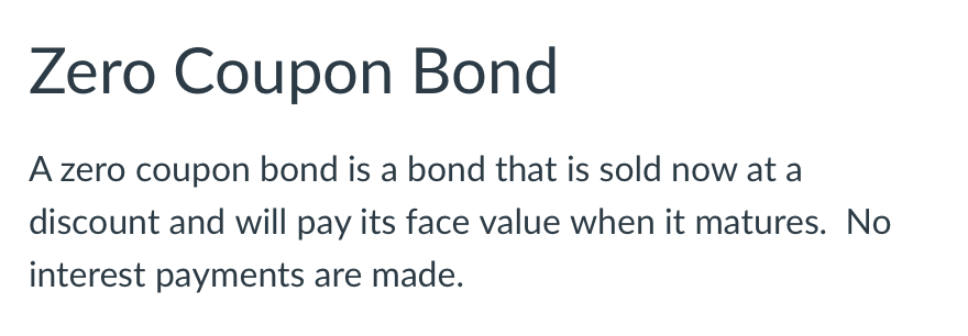 Zero Coupon Bond
A zero coupon bond is a bond that is sold now at a
discount and will pay its face value when it matures. No
interest payments are made.