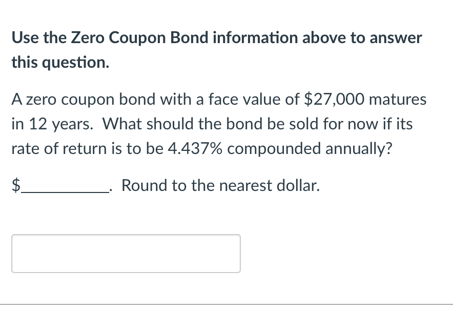 Use the Zero Coupon Bond information above to answer
this question.
A zero coupon bond with a face value of $27,000 matures
in 12 years. What should the bond be sold for now if its
rate of return is to be 4.437% compounded annually?
Round to the nearest dollar.