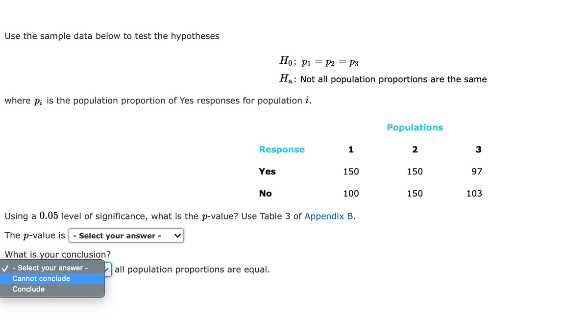Use the sample data below to test the hypotheses
Но: рi — р2 — Рз
Ha: Not all population proportions are the same
where p; is the population proportion of Yes responses for population i.
Populations
Response
1
2
Yes
150
150
97
No
100
150
103
Using a 0.05 level of significance, what is the p-value? Use Table 3 of Appendix B.
The p-value is
- Select your answer -
What is your conclusion?
- Select your answer -
all population proportions are equal.
Cannot conclude
Conclude
