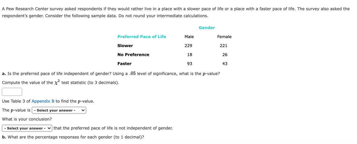 A Pew Research Center survey asked respondents if they would rather live in a place with a slower pace of life or a place with a faster pace of life. The survey also asked the
respondent's gender. Consider the following sample data. Do not round your intermediate calculations.
Gender
Preferred Pace of Life
Male
Female
Slower
229
221
No Preference
18
26
Faster
93
43
a. Is the preferred pace of life independent of gender? Using a .05 level of significance, what is the p-value?
Compute the value of the x test statistic (to 3 decimals).
Use Table 3 of Appendix B to find the p-value.
The p-value is
- Select your answer -
What is your conclusion?
- Select your answer - v that the preferred pace of life is not independent of gender.
b. What are the percentage responses for each gender (to 1 decimal)?
