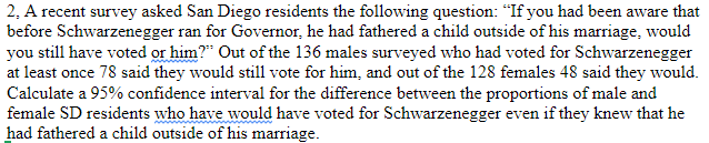 2, A recent survey asked San Diego residents the following question: "If you had been aware that
before Schwarzenegger ran for Governor, he had fathered a child outside of his marriage, would
you still have voted or him?" Out of the 136 males surveyed who had voted for Schwarzenegger
at least once 78 said they would still vote for him, and out of the 128 females 48 said they would.
Calculate a 95% confidence interval for the difference between the proportions of male and
female SD residents who have would have voted for Schwarzenegger even if they knew that he
had fathered a child outside of his marriage.
