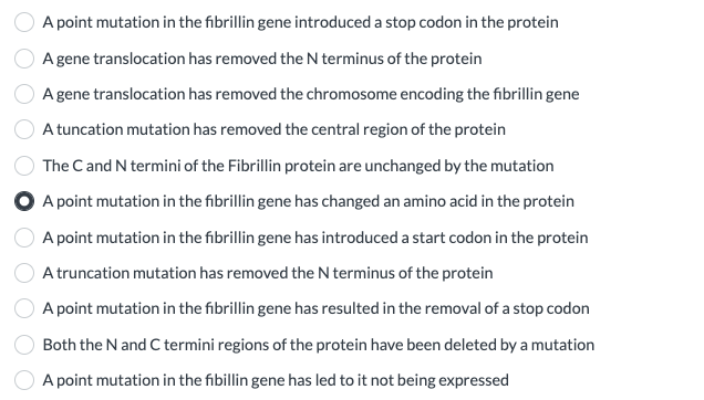A point mutation in the fibrillin gene introduced a stop codon in the protein
A gene translocation has removed the N terminus of the protein
A gene translocation has removed the chromosome encoding the fibrillin gene
A tuncation mutation has removed the central region of the protein
The C and N termini of the Fibrillin protein are unchanged by the mutation
A point mutation in the fibrillin gene has changed an amino acid in the protein
A point mutation in the fibrillin gene has introduced a start codon in the protein
A truncation mutation has removed the N terminus of the protein
A point mutation in the fibrillin gene has resulted in the removal of a stop codon
Both the N and C termini regions of the protein have been deleted by a mutation
A point mutation in the fibillingene has led to it not being expressed