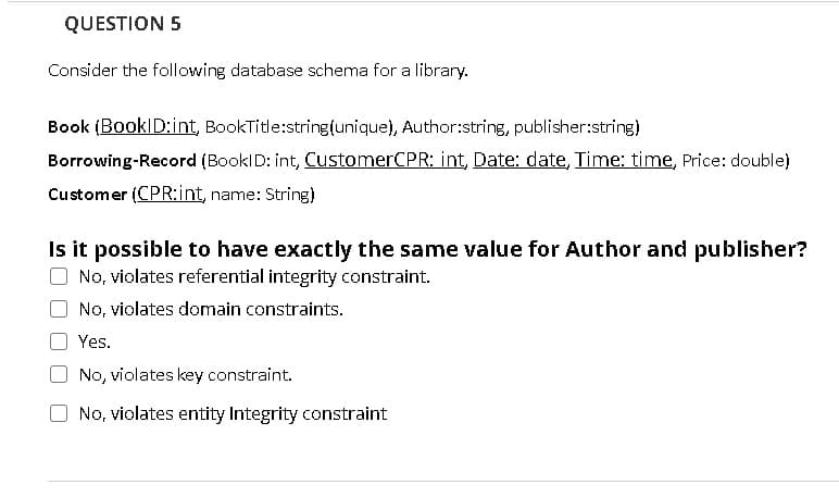 QUESTION 5
Consider the following database schema for a library.
Book (BookID:int, BookTitle:string(unique), Author:string, publisher:string)
Borrowing-Record (BooklD: int, CustomerCPR: int, Date: date, Time: time, Price: double)
Customer (CPR:int, name: String)
Is it possible to have exactly the same value for Author and publisher?
No, violates referential integrity constraint.
No, violates domain constraints.
Yes.
No, violates key constraint.
No, violates entity Integrity constraint
