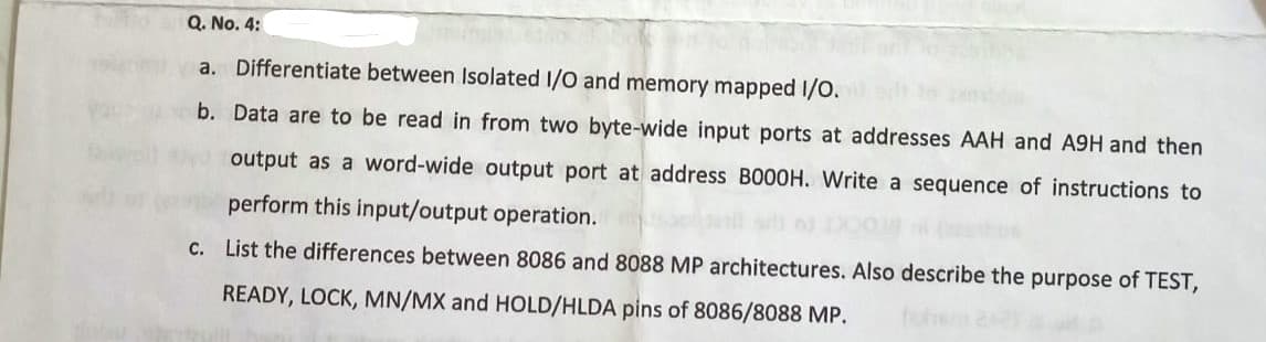 Q. No. 4:
a. Differentiate between Isolated I/O and memory mapped I/O.
b. Data are to be read in from two byte-wide input ports at addresses AAH and A9H and then
output as a word-wide output port at address BO00H. Write a sequence of instructions to
perform this input/output operation.
c. List the differences between 8086 and 8088 MP architectures. Also describe the purpose of TEST,
READY, LOCK, MN/MX and HOLD/HLDA pins of 8086/8088 MP.
